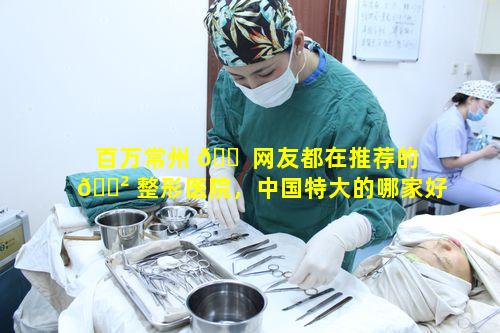 百万常州 🐠 网友都在推荐的 🌲 整形医院，中国特大的哪家好呢